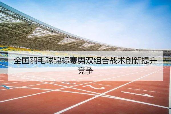 全国羽毛球锦标赛男双组合战术创新提升竞争